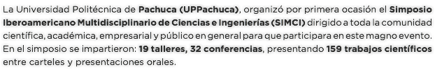 La Universidad Politécnica de Pachuca (UPPachuca), organizó por primera ocasión el Simposio Iberoamericano Multidisciplinario de Ciencias e Ingenierías (SIMCI) dirigido a toda la comunidad científica, académica, empresarial y público en general para que participara en este magno evento. En el simposio se impartieron: 19 talleres, 32 conferencias, presentando 159 trabajos científicos entre carteles y presentaciones orales.