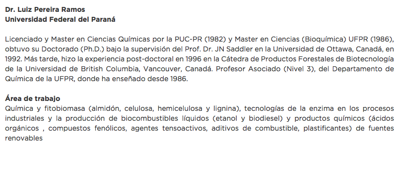Dr. Luiz Pereira Ramos
Universidad Federal del Paraná Licenciado y Master en Ciencias Químicas por la PUC-PR (1982) y Master en Ciencias (Bioquímica) UFPR (1986), obtuvo su Doctorado (Ph.D.) bajo la supervisión del Prof. Dr. JN Saddler en la Universidad de Ottawa, Canadá, en 1992. Más tarde, hizo la experiencia post-doctoral en 1996 en la Cátedra de Productos Forestales de Biotecnología de la Universidad de British Columbia, Vancouver, Canadá. Profesor Asociado (Nivel 3), del Departamento de Química de la UFPR, donde ha enseñado desde 1986. Área de trabajo
Química y fitobiomasa (almidón, celulosa, hemicelulosa y lignina), tecnologías de la enzima en los procesos industriales y la producción de biocombustibles líquidos (etanol y biodiesel) y productos químicos (ácidos orgánicos , compuestos fenólicos, agentes tensoactivos, aditivos de combustible, plastificantes) de fuentes renovables