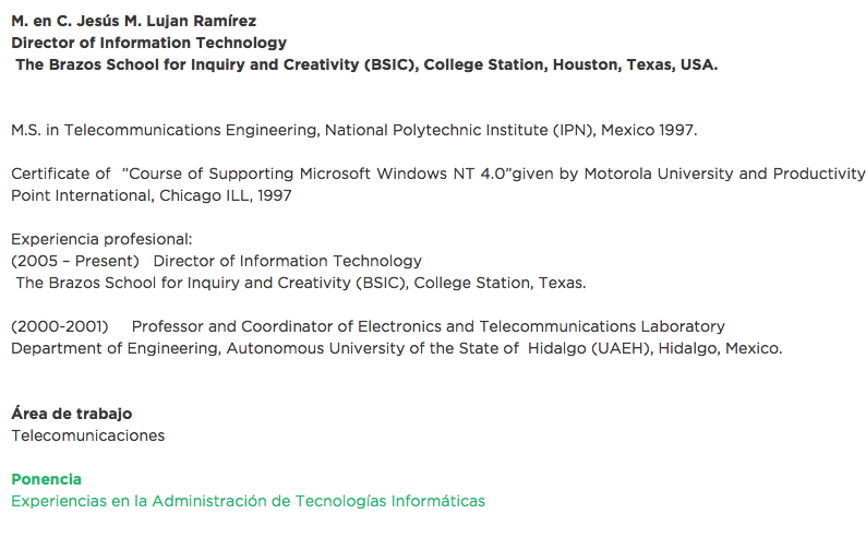 M. en C. Jesús M. Lujan Ramírez
Director of Information Technology The Brazos School for Inquiry and Creativity (BSIC), College Station, Houston, Texas, USA. M.S. in Telecommunications Engineering, National Polytechnic Institute (IPN), Mexico 1997. Certificate of “Course of Supporting Microsoft Windows NT 4.0”given by Motorola University and Productivity Point International, Chicago ILL, 1997 Experiencia profesional:
(2005 – Present) Director of Information Technology The Brazos School for Inquiry and Creativity (BSIC), College Station, Texas. (2000-2001) Professor and Coordinator of Electronics and Telecommunications Laboratory
Department of Engineering, Autonomous University of the State of Hidalgo (UAEH), Hidalgo, Mexico. Área de trabajo
Telecomunicaciones Ponencia
Experiencias en la Administración de Tecnologías Informáticas