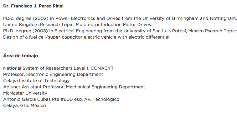 Dr. Francisco J. Perez Pinal M.Sc. degree (2002) in Power Electronics and Drives from the University of Birmingham and Nottingham, United Kingdom.Research Topic: Multimotor Induction Motor Drives. Ph.D. degree (2008) in Electrical Engineering from the University of San Luis Potosí, Mexico.Rsearch Topic: Design of a fuel cell/super-capacitor electric vehicle with electric differential. Área de trabajo National System of Researchers Level 1, CONACYT
Professor, Electronic Engineering Department
Celaya Institute of Technology
Adjunct Assistant Professor, Mechanical Engineering Department
McMaster University
Antonio García Cubas Pte #600 esq. Av. Tecnológico
Celaya, Gto. México 
