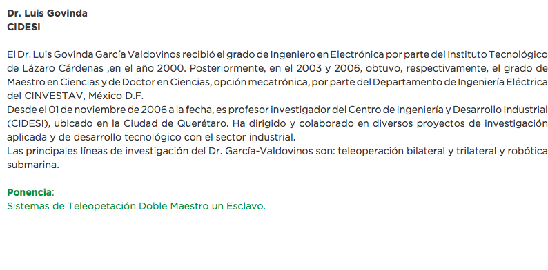 Dr. Luis Govinda
CIDESI El Dr. Luis Govinda García Valdovinos recibió el grado de Ingeniero en Electrónica por parte del Instituto Tecnológico de Lázaro Cárdenas ,en el año 2000. Posteriormente, en el 2003 y 2006, obtuvo, respectivamente, el grado de Maestro en Ciencias y de Doctor en Ciencias, opción mecatrónica, por parte del Departamento de Ingeniería Eléctrica del CINVESTAV, México D.F.
Desde el 01 de noviembre de 2006 a la fecha, es profesor investigador del Centro de Ingeniería y Desarrollo Industrial (CIDESI), ubicado en la Ciudad de Querétaro. Ha dirigido y colaborado en diversos proyectos de investigación aplicada y de desarrollo tecnológico con el sector industrial.
Las principales líneas de investigación del Dr. García-Valdovinos son: teleoperación bilateral y trilateral y robótica submarina. Ponencia:
Sistemas de Teleopetación Doble Maestro un Esclavo.