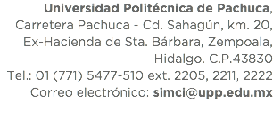 Universidad Politécnica de Pachuca, Carretera Pachuca - Cd. Sahagún, km. 20, Ex-Hacienda de Sta. Bárbara, Zempoala, Hidalgo. C.P.43830
Tel.: 01 (771) 5477-510 ext. 2205, 2211, 2222
Correo electrónico: simci@upp.edu.mx