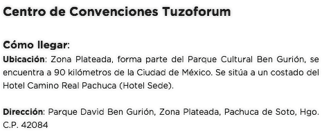 Centro de Convenciones Tuzoforum Cómo llegar:
Ubicación: Zona Plateada, forma parte del Parque Cultural Ben Gurión, se encuentra a 90 kilómetros de la Ciudad de México. Se sitúa a un costado del Hotel Camino Real Pachuca (Hotel Sede). Dirección: Parque David Ben Gurión, Zona Plateada, Pachuca de Soto, Hgo. C.P. 42084